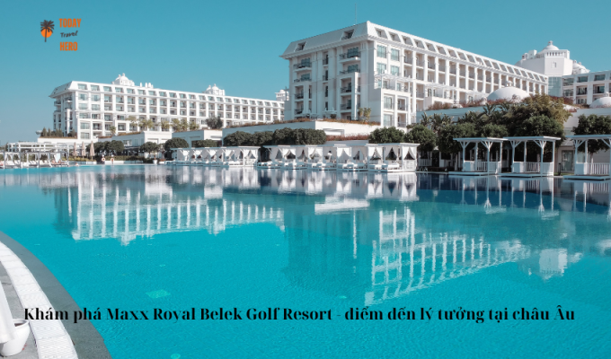 Khám phá Maxx Royal Belek Golf Resort - điểm đến lý tưởng tại châu Âu
